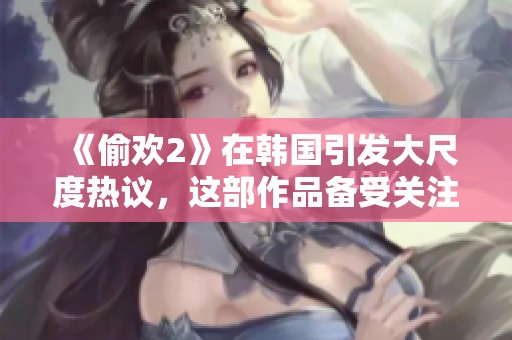 《偷欢2》在韩国引发大尺度热议，这部作品备受关注的原因是什么呢