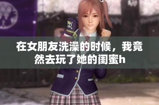 在女朋友洗澡的时候，我竟然去玩了她的闺蜜h