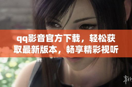 qq影音官方下载，轻松获取最新版本，畅享精彩视听体验