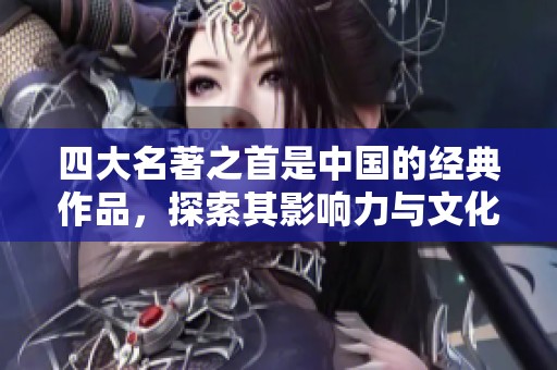 四大名著之首是中国的经典作品，探索其影响力与文化价值
