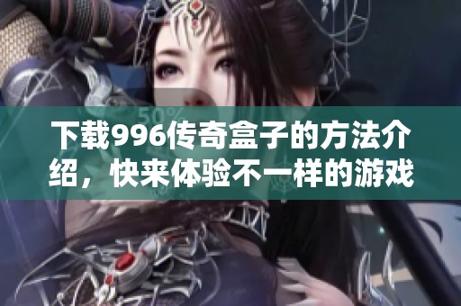 下载996传奇盒子的方法介绍，快来体验不一样的游戏乐趣吧
