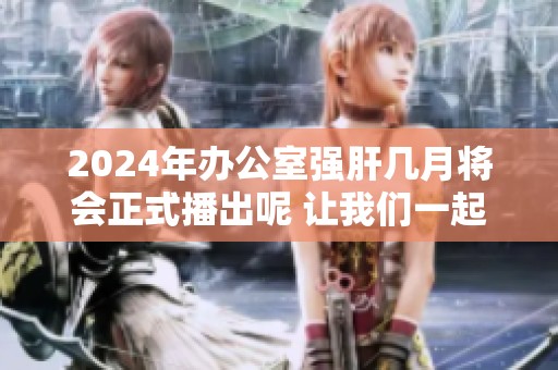 2024年办公室强肝几月将会正式播出呢 让我们一起期待吧