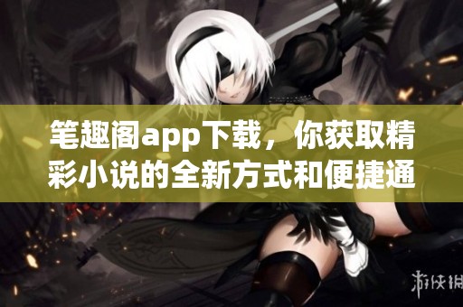 笔趣阁app下载，你获取精彩小说的全新方式和便捷通道