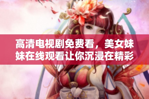 高清电视剧免费看，美女妹妹在线观看让你沉浸在精彩剧情中
