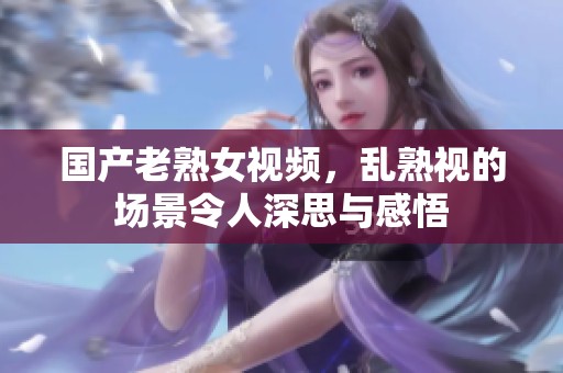 国产老熟女视频，乱熟视的场景令人深思与感悟