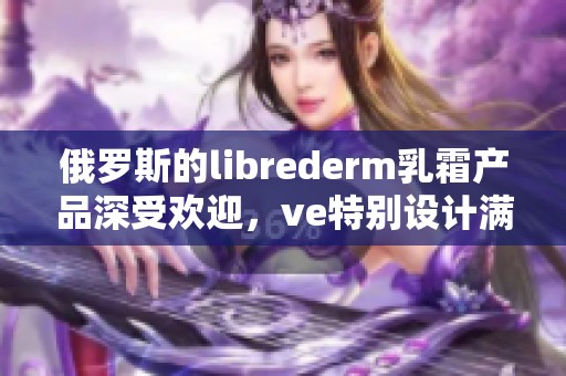 俄罗斯的librederm乳霜产品深受欢迎，ve特别设计满足消费者需求