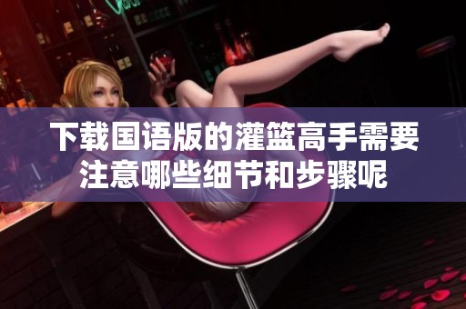 下载国语版的灌篮高手需要注意哪些细节和步骤呢
