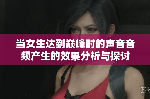 当女生达到巅峰时的声音音频产生的效果分析与探讨