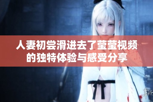 人妻初尝滑进去了莹莹视频的独特体验与感受分享