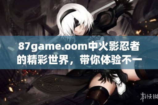 87game.oom中火影忍者的精彩世界，带你体验不一样的忍者冒险！