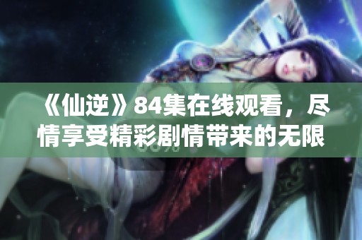 《仙逆》84集在线观看，尽情享受精彩剧情带来的无限魅力欢乐！