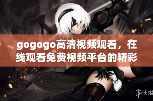 gogogo高清视频观看，在线观看免费视频平台的精彩内容尽在这里