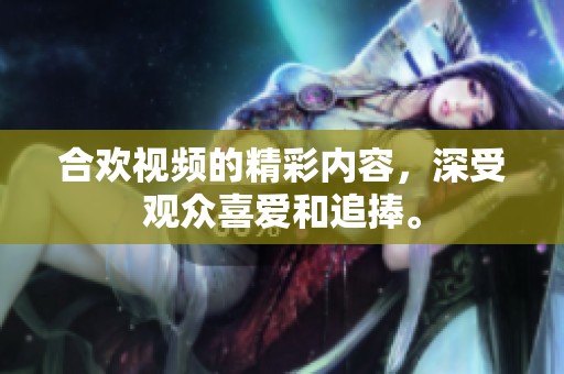 合欢视频的精彩内容，深受观众喜爱和追捧。