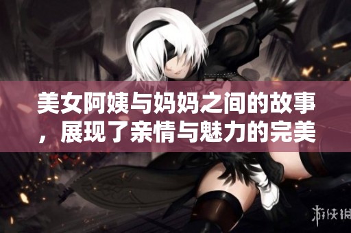 美女阿姨与妈妈之间的故事，展现了亲情与魅力的完美结合