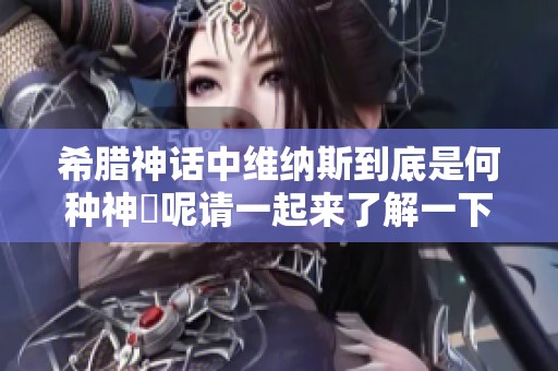 希腊神话中维纳斯到底是何种神祇呢请一起来了解一下吧