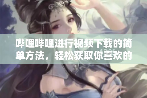 哔哩哔哩进行视频下载的简单方法，轻松获取你喜欢的内容！