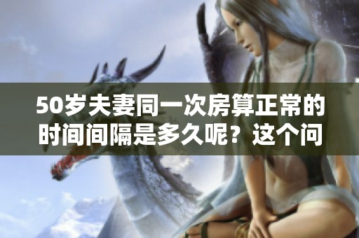 50岁夫妻同一次房算正常的时间间隔是多久呢？这个问题引发了许多人的关注。