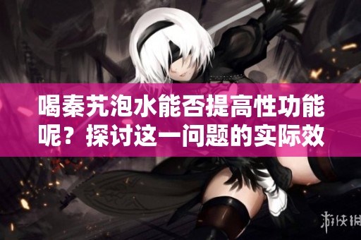喝秦艽泡水能否提高性功能呢？探讨这一问题的实际效果与意义。