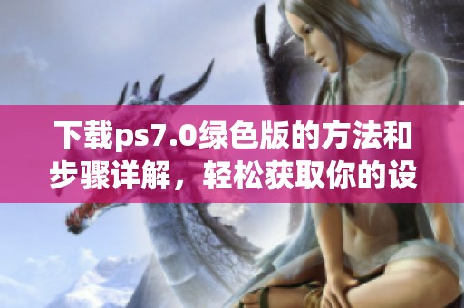 下载ps7.0绿色版的方法和步骤详解，轻松获取你的设计工具