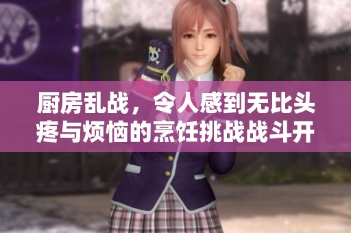 厨房乱战，令人感到无比头疼与烦恼的烹饪挑战战斗开始了