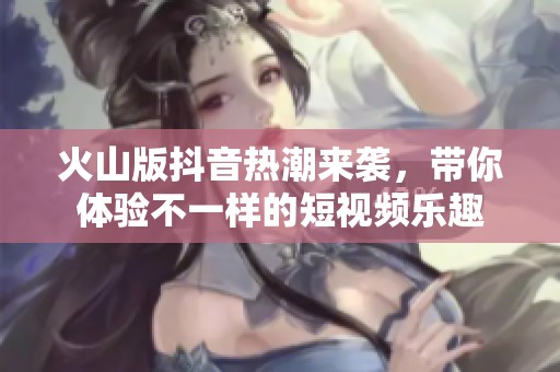 火山版抖音热潮来袭，带你体验不一样的短视频乐趣