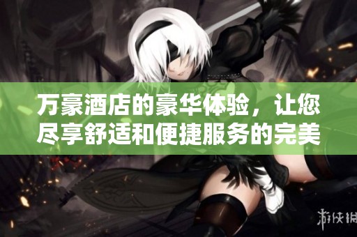 万豪酒店的豪华体验，让您尽享舒适和便捷服务的完美结合