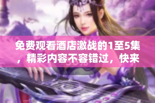 免费观看酒店激战的1至5集，精彩内容不容错过，快来体验吧