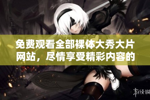 免费观看全部裸体大秀大片网站，尽情享受精彩内容的无限魅力
