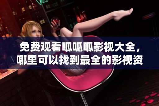 免费观看呱呱呱影视大全，哪里可以找到最全的影视资源呢