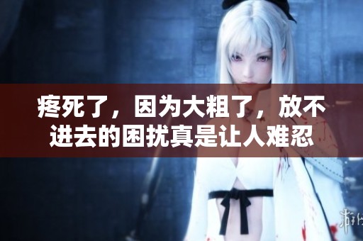 疼死了，因为大粗了，放不进去的困扰真是让人难忍