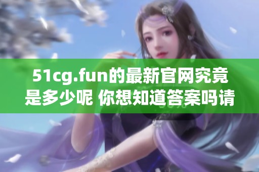 51cg.fun的最新官网究竟是多少呢 你想知道答案吗请继续关注我们