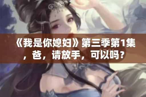 《我是你媳妇》第三季第1集，爸，请放手，可以吗？