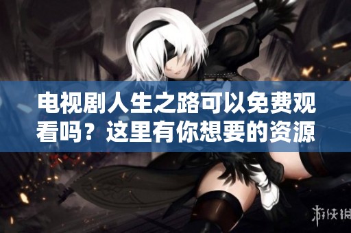 电视剧人生之路可以免费观看吗？这里有你想要的资源分享！