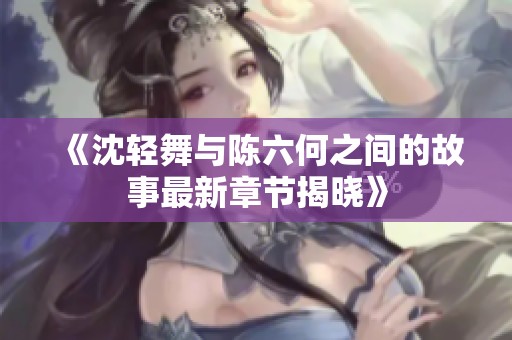 《沈轻舞与陈六何之间的故事最新章节揭晓》