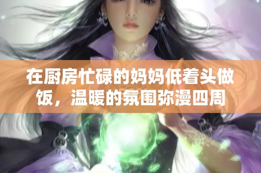 在厨房忙碌的妈妈低着头做饭，温暖的氛围弥漫四周