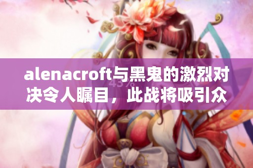 alenacroft与黑鬼的激烈对决令人瞩目，此战将吸引众多观众目光