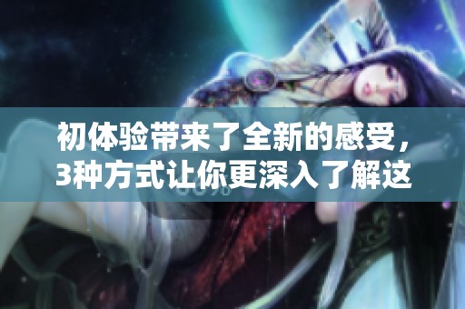 初体验带来了全新的感受，3种方式让你更深入了解这次体验