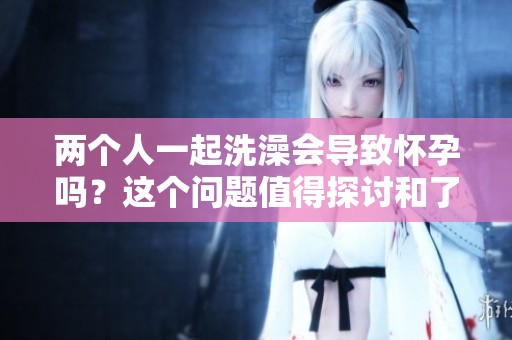 两个人一起洗澡会导致怀孕吗？这个问题值得探讨和了解。