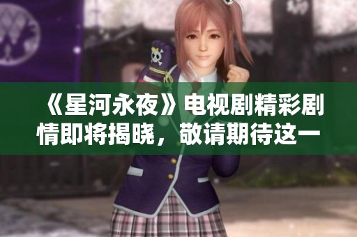 《星河永夜》电视剧精彩剧情即将揭晓，敬请期待这一奇幻旅程的到来