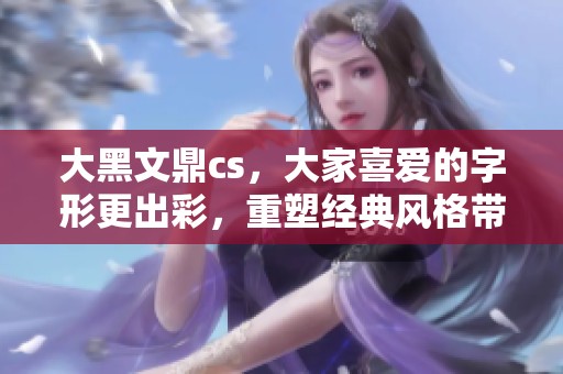 大黑文鼎cs，大家喜爱的字形更出彩，重塑经典风格带来新体验