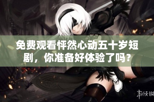 免费观看怦然心动五十岁短剧，你准备好体验了吗？