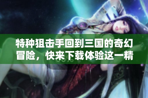 特种狙击手回到三国的奇幻冒险，快来下载体验这一精彩之旅！
