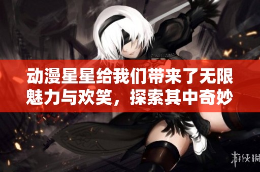 动漫星星给我们带来了无限魅力与欢笑，探索其中奇妙的世界吧