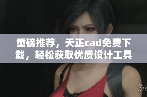 重磅推荐，天正cad免费下载，轻松获取优质设计工具让你事半功倍！