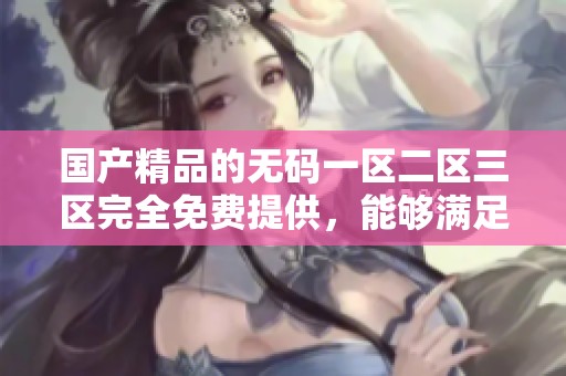 ****的**一区二区三区完全免费提供，能够满足用户的多样需求与体验。