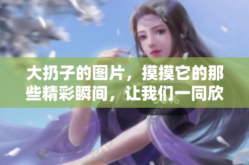 大扔子的图片，摸摸它的那些精彩瞬间，让我们一同欣赏吧