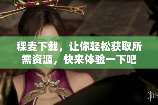 稞麦下载，让你轻松获取所需资源，快来体验一下吧