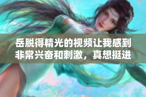 岳脱得精光的视频让我感到非常兴奋和刺激，真想挺进去体验一下