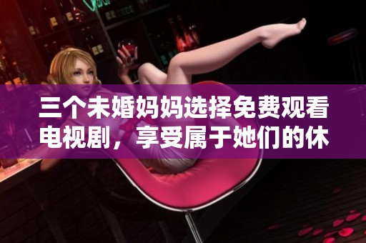 三个未婚妈妈选择免费观看电视剧，享受属于她们的休闲时光