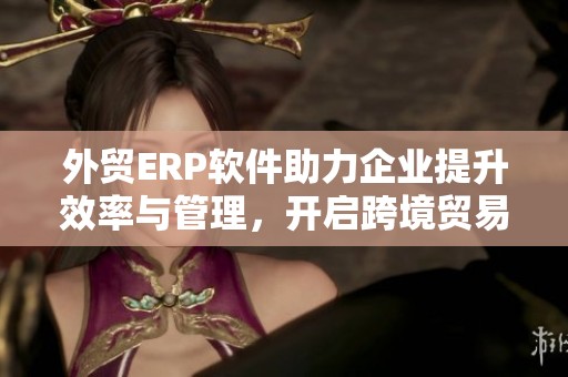 外贸ERP软件助力企业提升效率与管理，开启跨境贸易新篇章